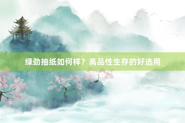 绿劲抽纸如何样？高品性生存的好选用