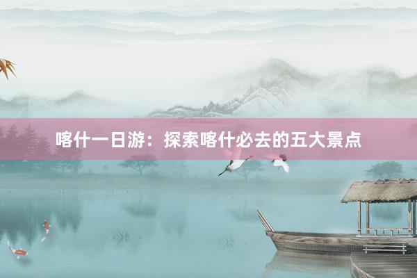 喀什一日游：探索喀什必去的五大景点