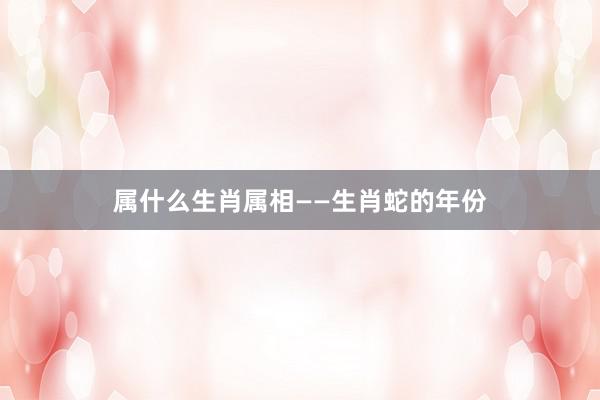 属什么生肖属相——生肖蛇的年份