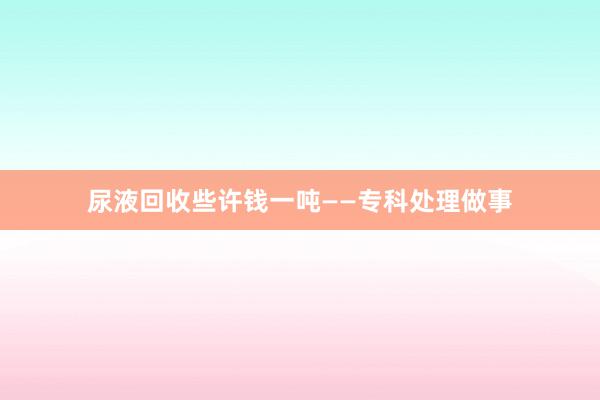 尿液回收些许钱一吨——专科处理做事