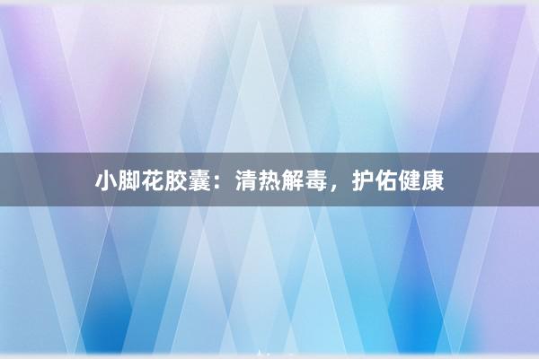 小脚花胶囊：清热解毒，护佑健康